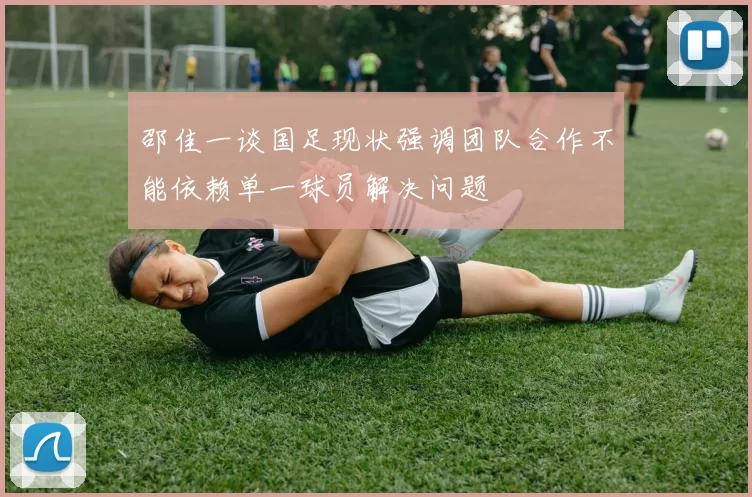 邵佳一谈国足现状强调团队合作不能依赖单一球员解决问题