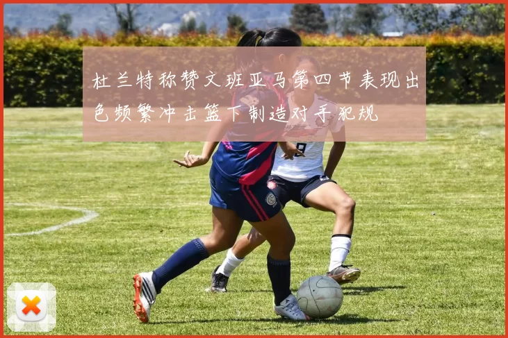 杜兰特称赞文班亚马第四节表现出色频繁冲击篮下制造对手犯规