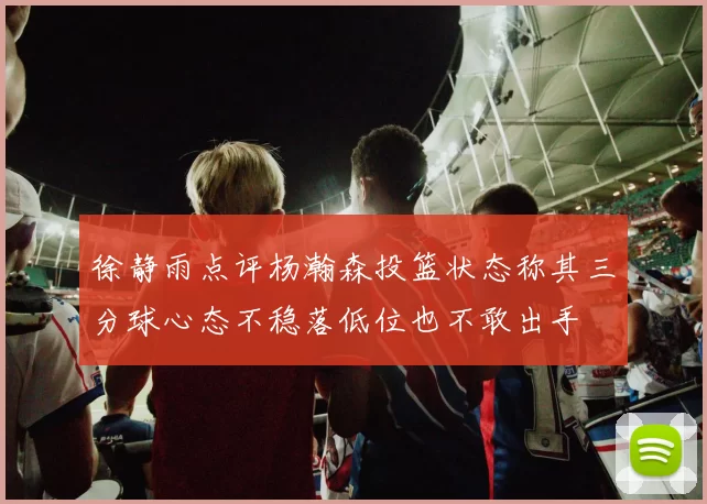徐静雨点评杨瀚森投篮状态称其三分球心态不稳落低位也不敢出手
