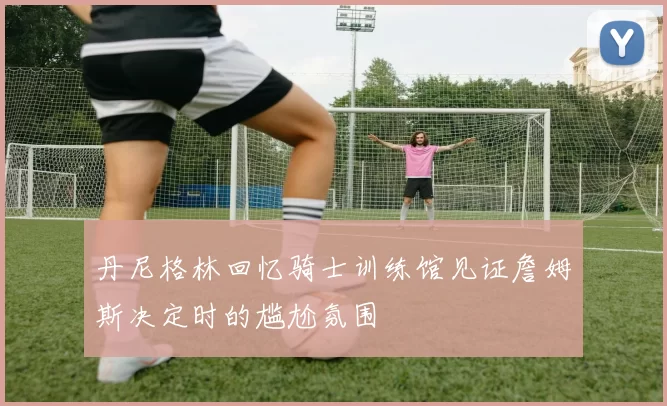 丹尼格林回忆骑士训练馆见证詹姆斯决定时的尴尬氛围