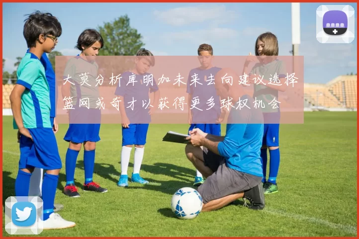 大莫分析库明加未来去向建议选择篮网或奇才以获得更多球权机会