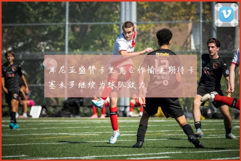 库尼亚盛赞卡里克合作愉快期待卡塞米罗继续为球队效力