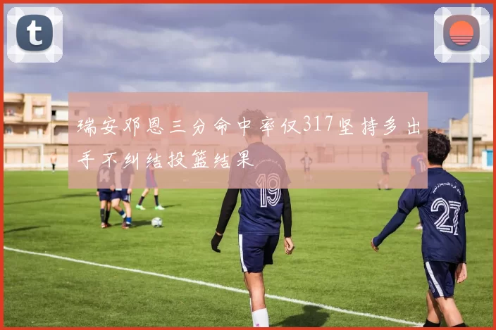 瑞安邓恩三分命中率仅317坚持多出手不纠结投篮结果